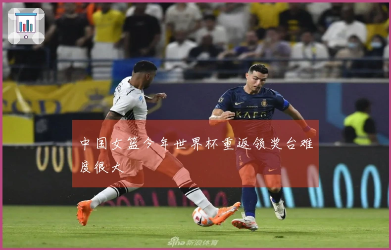 中国女篮今年世界杯重返领奖台难度很大