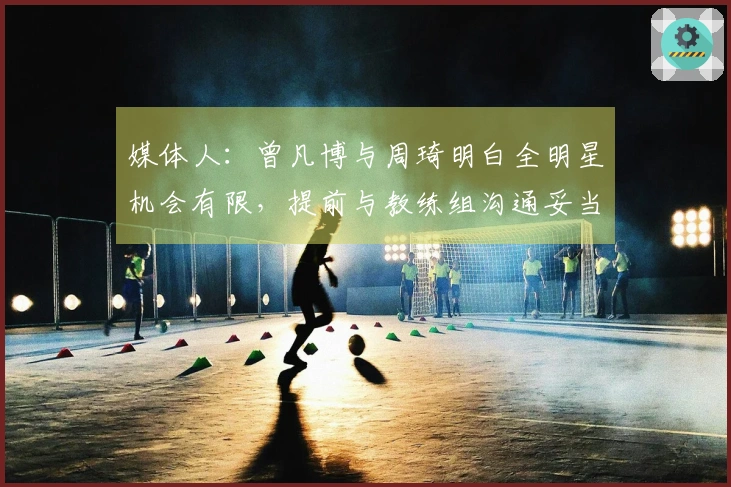 媒体人：曾凡博与周琦明白全明星机会有限，提前与教练组沟通妥当