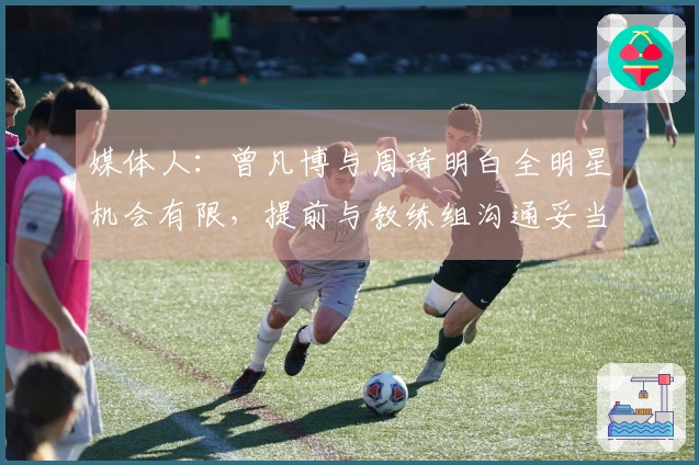 媒体人：曾凡博与周琦明白全明星机会有限，提前与教练组沟通妥当