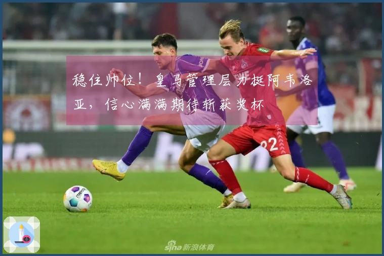 稳住帅位！皇马管理层力挺阿韦洛亚，信心满满期待斩获奖杯