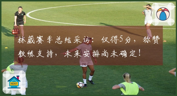 林葳赛季总结采访：仅得5分，称赞教练支持，未来安排尚未确定！