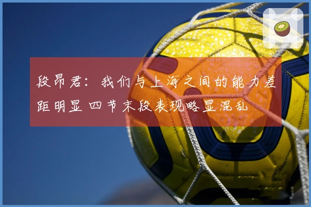 段昂君：我们与上海之间的能力差距明显 四节末段表现略显混乱