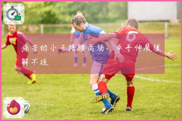 痛苦的小卡捂腰离场，举手伸展缓解不适