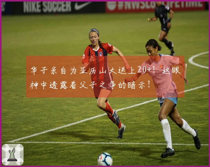 华子亲自为亚历山大送上20+！这眼神中透露着父子之争的暗示！