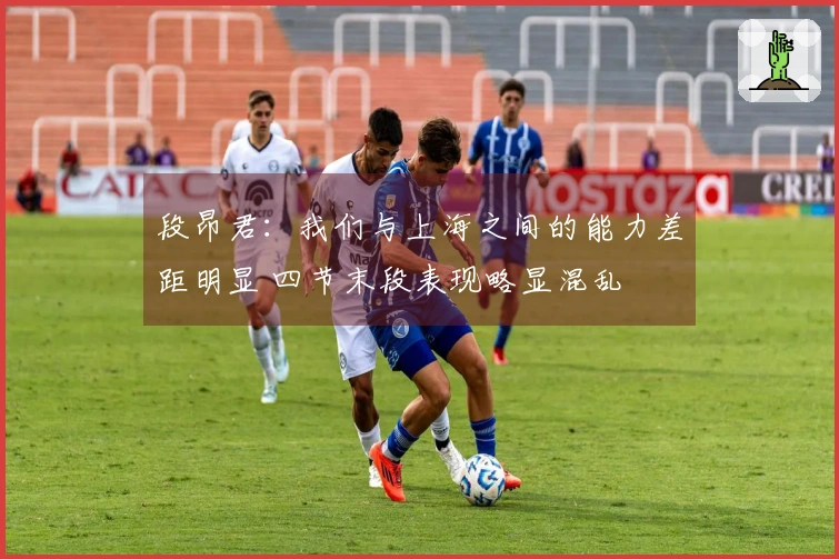 段昂君：我们与上海之间的能力差距明显 四节末段表现略显混乱