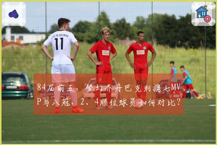 84届前五，梦幻乔丹巴克利携七MVP与八冠，2、4顺位球员如何对比？