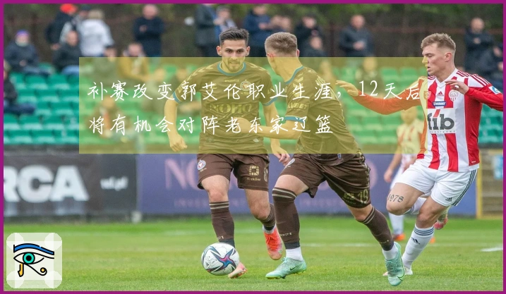 补赛改变郭艾伦职业生涯，12天后将有机会对阵老东家辽篮