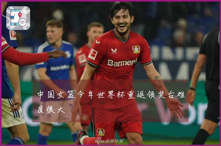 中国女篮今年世界杯重返领奖台难度很大
